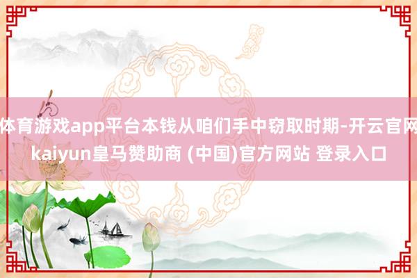 体育游戏app平台本钱从咱们手中窃取时期-开云官网kaiyun皇马赞助商 (中国)官方网站 登录入口