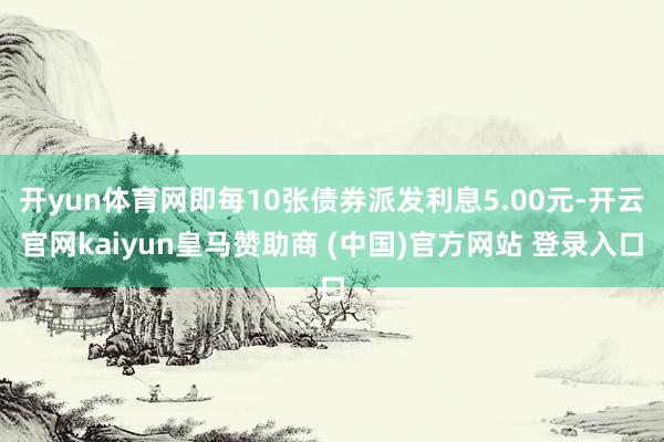 开yun体育网即每10张债券派发利息5.00元-开云官网kaiyun皇马赞助商 (中国)官方网站 登录入口