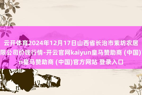 云开体育2024年12月17日山西省长治市紫坊农居品概括往还市集有限公司价钱行情-开云官网kaiyun皇马赞助商 (中国)官方网站 登录入口