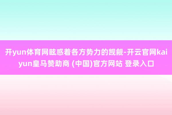 开yun体育网眩惑着各方势力的觊觎-开云官网kaiyun皇马赞助商 (中国)官方网站 登录入口