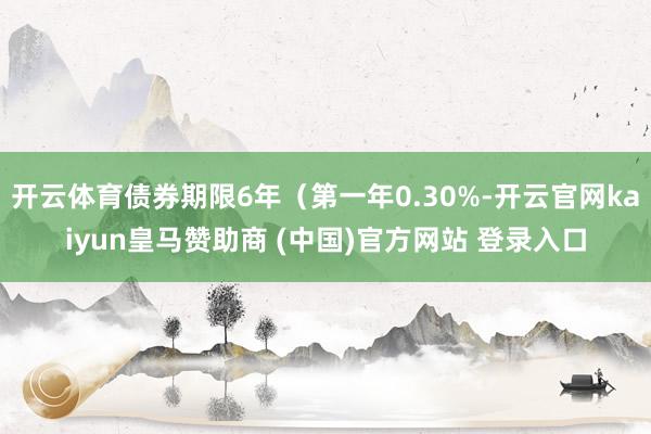 开云体育债券期限6年（第一年0.30%-开云官网kaiyun皇马赞助商 (中国)官方网站 登录入口
