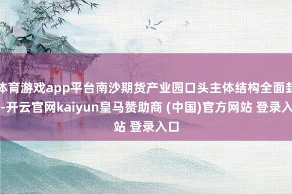 体育游戏app平台南沙期货产业园口头主体结构全面封顶-开云官网kaiyun皇马赞助商 (中国)官方网站 登录入口