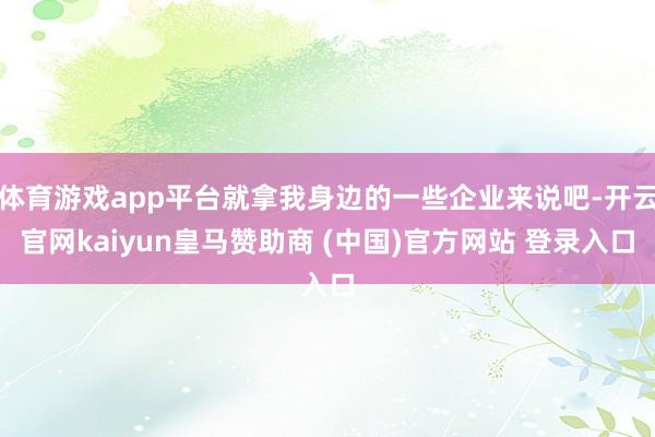 体育游戏app平台就拿我身边的一些企业来说吧-开云官网kaiyun皇马赞助商 (中国)官方网站 登录入口