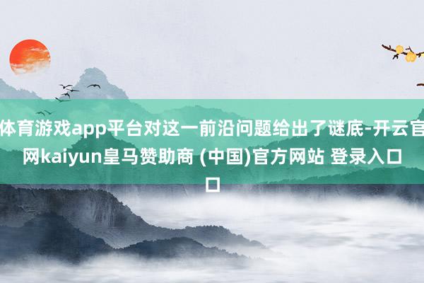 体育游戏app平台对这一前沿问题给出了谜底-开云官网kaiyun皇马赞助商 (中国)官方网站 登录入口