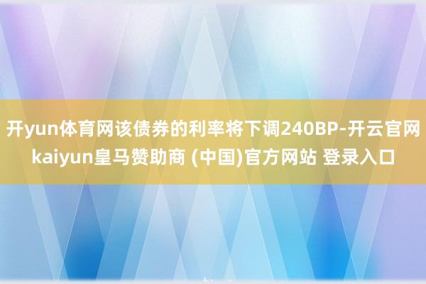 开yun体育网该债券的利率将下调240BP-开云官网kaiyun皇马赞助商 (中国)官方网站 登录入口