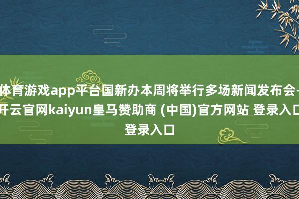 体育游戏app平台国新办本周将举行多场新闻发布会-开云官网kaiyun皇马赞助商 (中国)官方网站 登录入口
