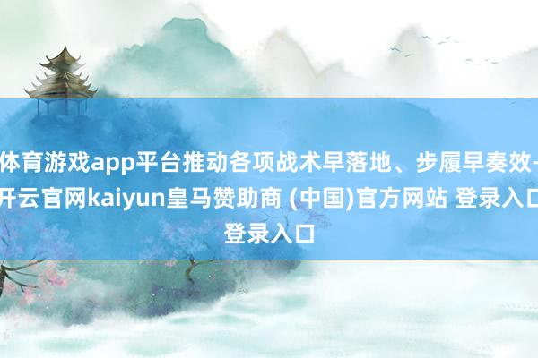 体育游戏app平台推动各项战术早落地、步履早奏效-开云官网kaiyun皇马赞助商 (中国)官方网站 登录入口