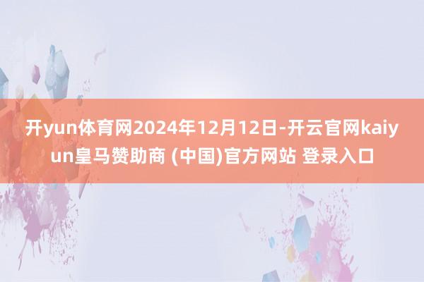 开yun体育网2024年12月12日-开云官网kaiyun皇马赞助商 (中国)官方网站 登录入口