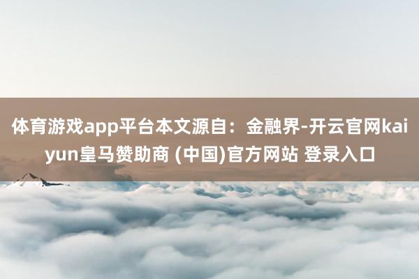 体育游戏app平台本文源自：金融界-开云官网kaiyun皇马赞助商 (中国)官方网站 登录入口