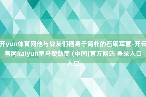 开yun体育网他与战友们栖身于简朴的石砌军营-开云官网kaiyun皇马赞助商 (中国)官方网站 登录入口