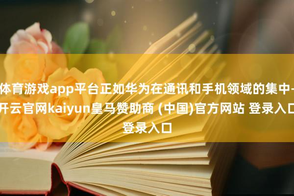 体育游戏app平台正如华为在通讯和手机领域的集中-开云官网kaiyun皇马赞助商 (中国)官方网站 登录入口