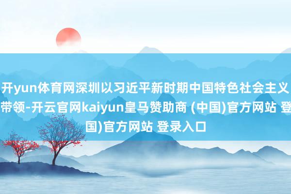 开yun体育网深圳以习近平新时期中国特色社会主义想想为带领-开云官网kaiyun皇马赞助商 (中国)官方网站 登录入口