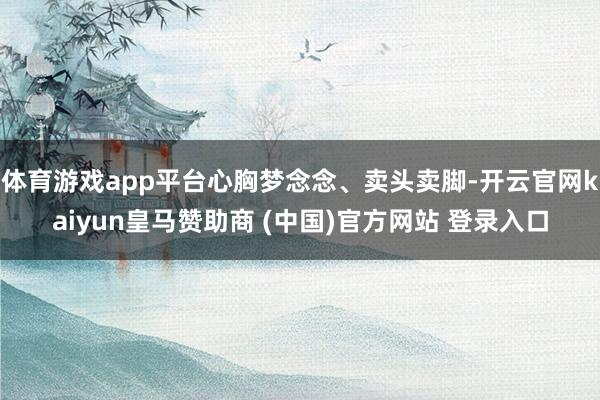 体育游戏app平台心胸梦念念、卖头卖脚-开云官网kaiyun皇马赞助商 (中国)官方网站 登录入口