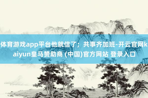 体育游戏app平台他就信了；共事齐加班-开云官网kaiyun皇马赞助商 (中国)官方网站 登录入口