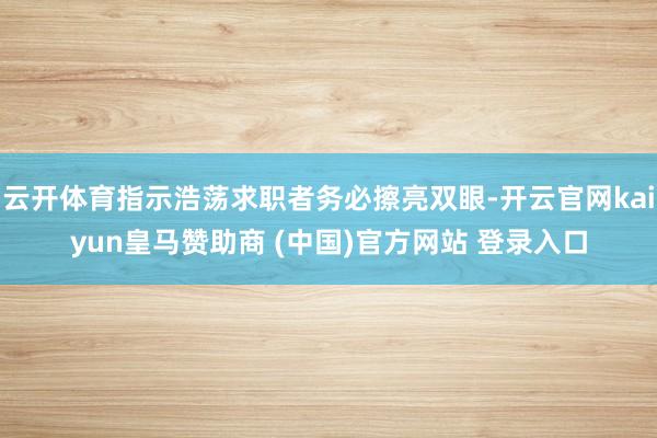 云开体育指示浩荡求职者务必擦亮双眼-开云官网kaiyun皇马赞助商 (中国)官方网站 登录入口