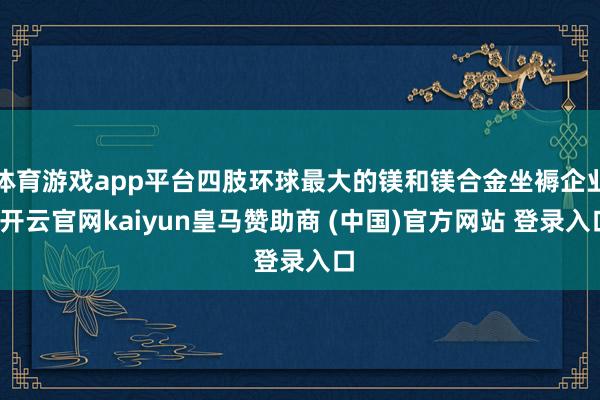 体育游戏app平台四肢环球最大的镁和镁合金坐褥企业-开云官网kaiyun皇马赞助商 (中国)官方网站 登录入口
