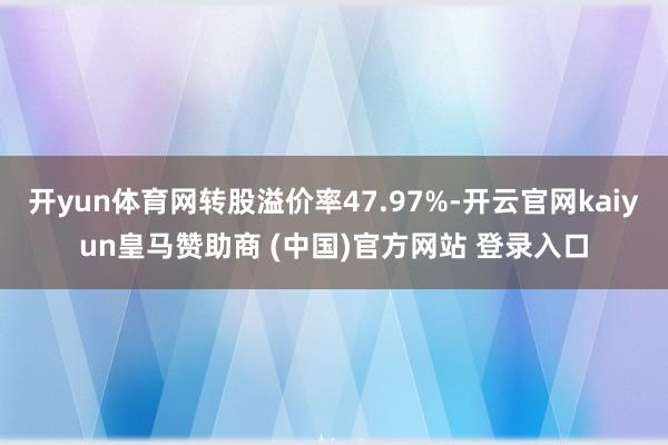 开yun体育网转股溢价率47.97%-开云官网kaiyun皇马赞助商 (中国)官方网站 登录入口