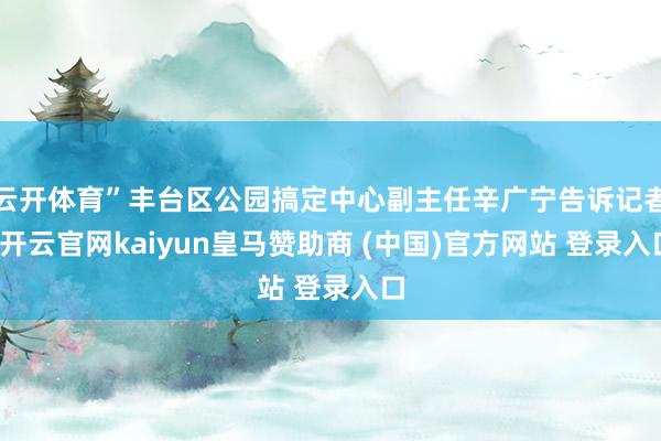 云开体育”丰台区公园搞定中心副主任辛广宁告诉记者-开云官网kaiyun皇马赞助商 (中国)官方网站 登录入口
