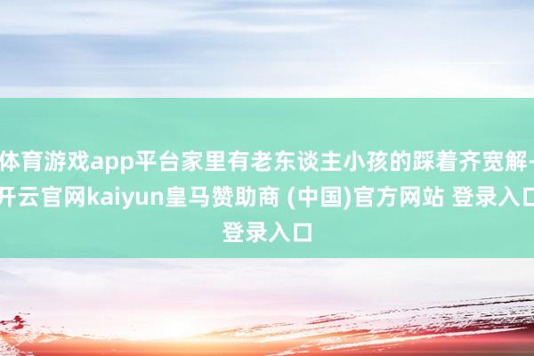 体育游戏app平台家里有老东谈主小孩的踩着齐宽解-开云官网kaiyun皇马赞助商 (中国)官方网站 登录入口