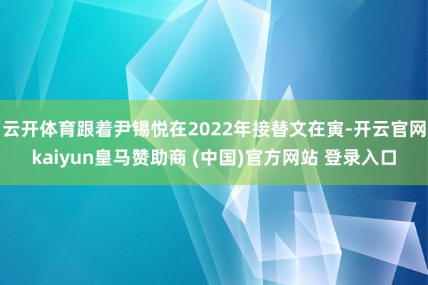 云开体育跟着尹锡悦在2022年接替文在寅-开云官网kaiyun皇马赞助商 (中国)官方网站 登录入口