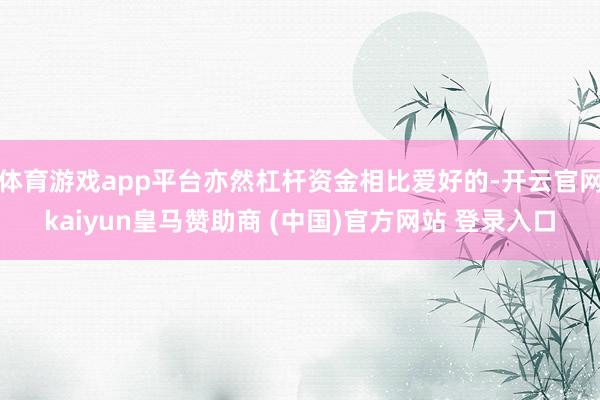 体育游戏app平台亦然杠杆资金相比爱好的-开云官网kaiyun皇马赞助商 (中国)官方网站 登录入口