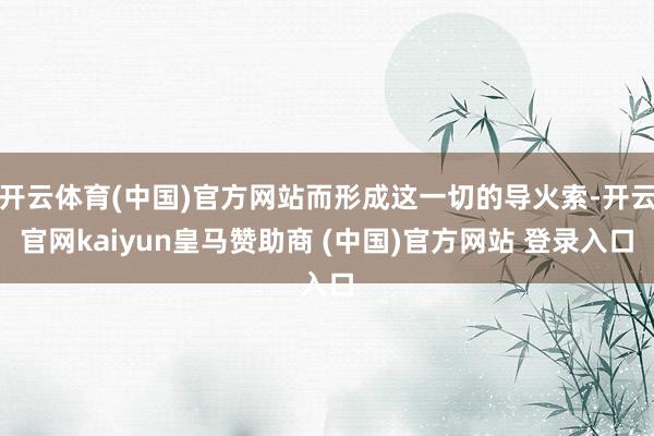 开云体育(中国)官方网站而形成这一切的导火索-开云官网kaiyun皇马赞助商 (中国)官方网站 登录入口