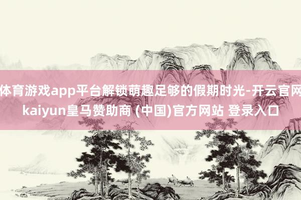 体育游戏app平台解锁萌趣足够的假期时光-开云官网kaiyun皇马赞助商 (中国)官方网站 登录入口