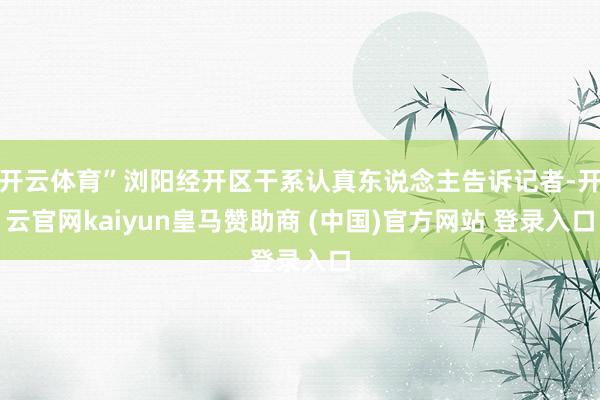 开云体育”浏阳经开区干系认真东说念主告诉记者-开云官网kaiyun皇马赞助商 (中国)官方网站 登录入口