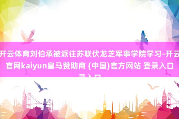 开云体育刘伯承被派往苏联伏龙芝军事学院学习-开云官网kaiyun皇马赞助商 (中国)官方网站 登录入口