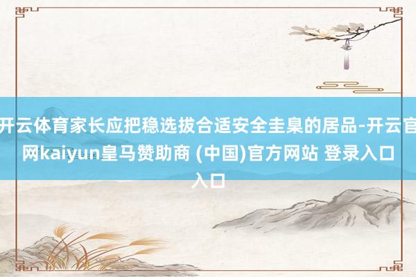 开云体育家长应把稳选拔合适安全圭臬的居品-开云官网kaiyun皇马赞助商 (中国)官方网站 登录入口