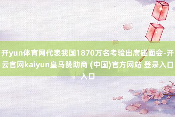 开yun体育网代表我国1870万名考验出席碰面会-开云官网kaiyun皇马赞助商 (中国)官方网站 登录入口