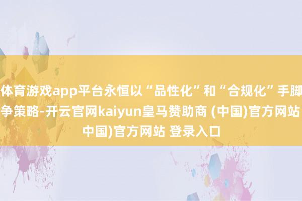 体育游戏app平台永恒以“品性化”和“合规化”手脚互异化竞争策略-开云官网kaiyun皇马赞助商 (中国)官方网站 登录入口