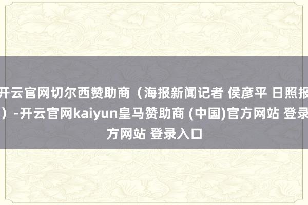 开云官网切尔西赞助商（海报新闻记者 侯彦平 日照报说念）-开云官网kaiyun皇马赞助商 (中国)官方网站 登录入口