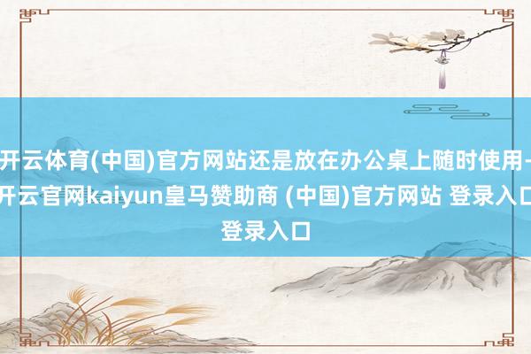 开云体育(中国)官方网站还是放在办公桌上随时使用-开云官网kaiyun皇马赞助商 (中国)官方网站 登录入口