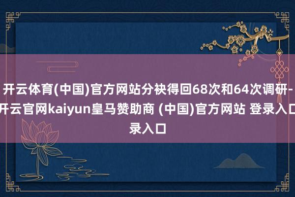 开云体育(中国)官方网站分袂得回68次和64次调研-开云官网kaiyun皇马赞助商 (中国)官方网站 登录入口