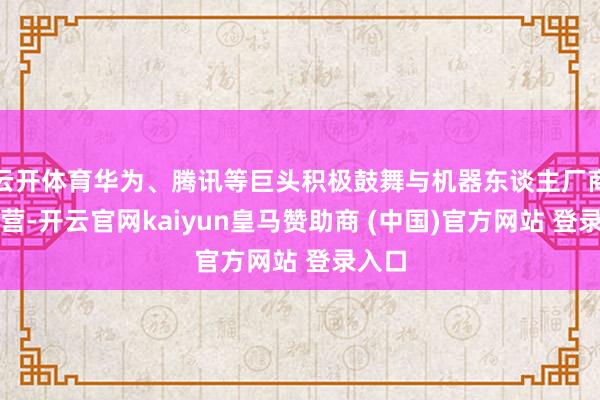 云开体育华为、腾讯等巨头积极鼓舞与机器东谈主厂商的合营-开云官网kaiyun皇马赞助商 (中国)官方网站 登录入口