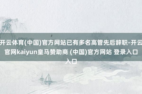 开云体育(中国)官方网站已有多名高管先后辞职-开云官网kaiyun皇马赞助商 (中国)官方网站 登录入口