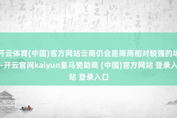 开云体育(中国)官方网站云南仍会是降雨相对较强的场合-开云官网kaiyun皇马赞助商 (中国)官方网站 登录入口