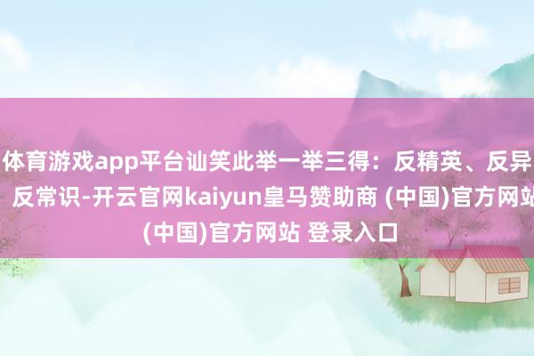 体育游戏app平台讪笑此举一举三得：反精英、反异邦东谈主、反常识-开云官网kaiyun皇马赞助商 (中国)官方网站 登录入口