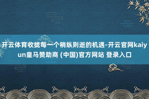 开云体育收拢每一个稍纵则逝的机遇-开云官网kaiyun皇马赞助商 (中国)官方网站 登录入口