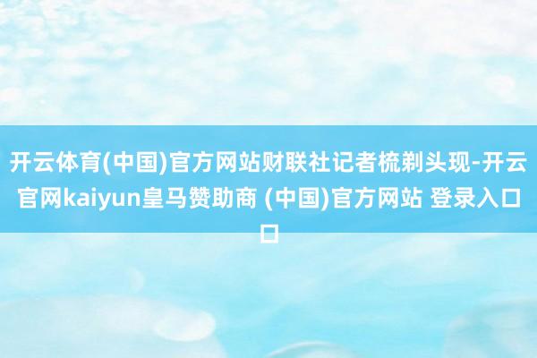 开云体育(中国)官方网站　　财联社记者梳剃头现-开云官网kaiyun皇马赞助商 (中国)官方网站 登录入口
