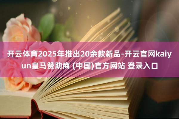 开云体育2025年推出20余款新品-开云官网kaiyun皇马赞助商 (中国)官方网站 登录入口