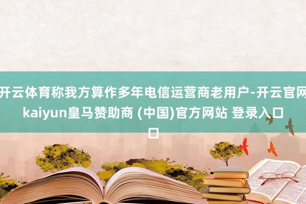 开云体育称我方算作多年电信运营商老用户-开云官网kaiyun皇马赞助商 (中国)官方网站 登录入口