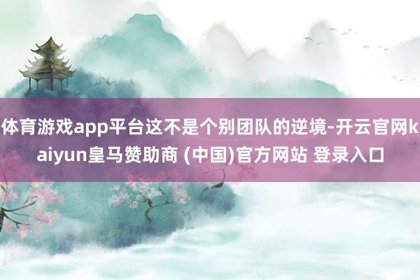 体育游戏app平台这不是个别团队的逆境-开云官网kaiyun皇马赞助商 (中国)官方网站 登录入口