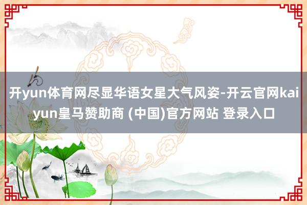 开yun体育网尽显华语女星大气风姿-开云官网kaiyun皇马赞助商 (中国)官方网站 登录入口