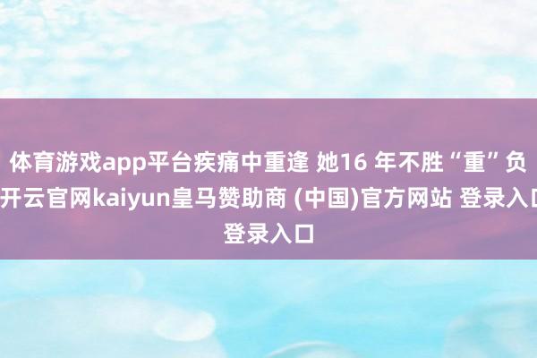 体育游戏app平台疾痛中重逢 她16 年不胜“重”负-开云官网kaiyun皇马赞助商 (中国)官方网站 登录入口