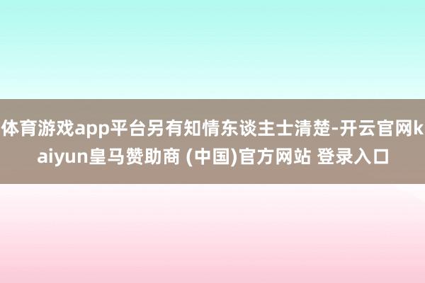 体育游戏app平台另有知情东谈主士清楚-开云官网kaiyun皇马赞助商 (中国)官方网站 登录入口