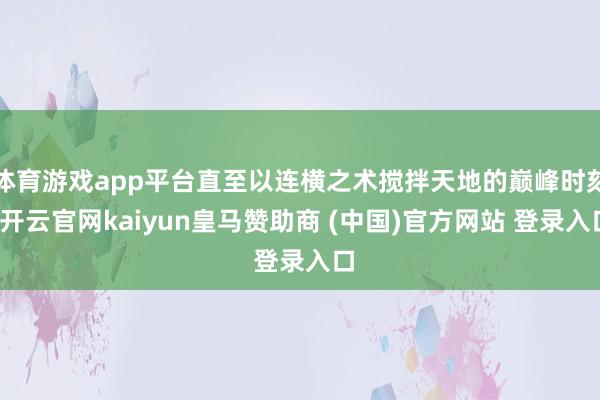 体育游戏app平台直至以连横之术搅拌天地的巅峰时刻-开云官网kaiyun皇马赞助商 (中国)官方网站 登录入口