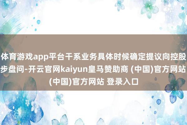 体育游戏app平台干系业务具体时候确定提议向控股股东进一步盘问-开云官网kaiyun皇马赞助商 (中国)官方网站 登录入口