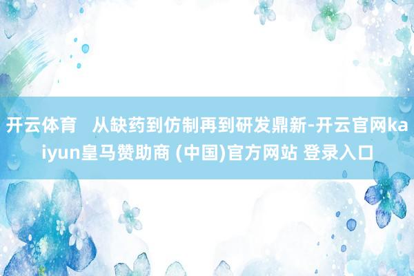 开云体育   从缺药到仿制再到研发鼎新-开云官网kaiyun皇马赞助商 (中国)官方网站 登录入口
